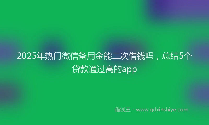 2025年热门微信备用金能二次借钱吗，总结5个贷款通过高的app