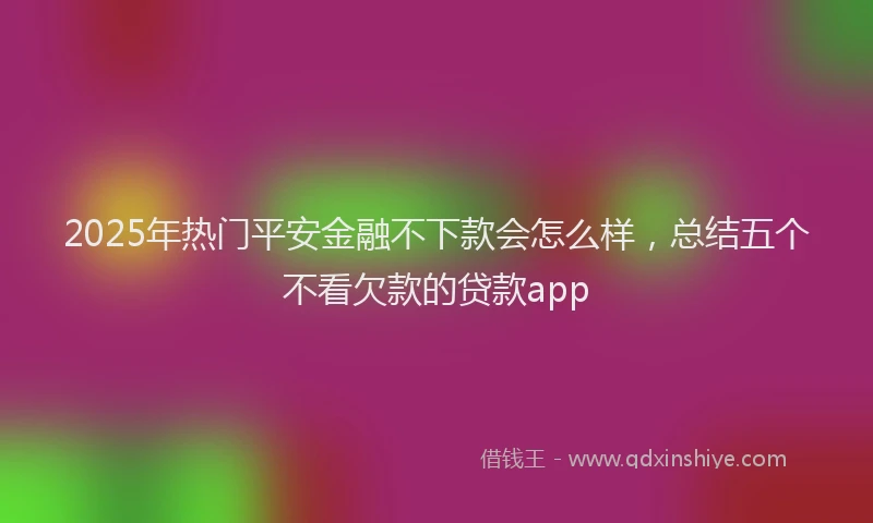 2025年热门平安金融不下款会怎么样，总结五个不看欠款的贷款app