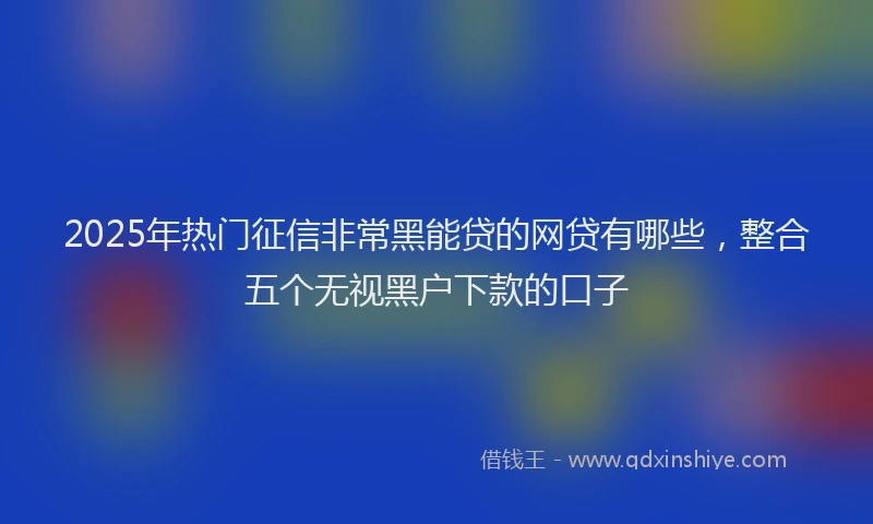2025年热门征信非常黑能贷的网贷有哪些，整合五个无视黑户下款的口子
