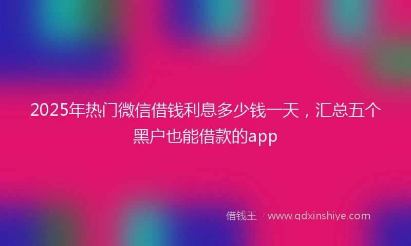 2025年热门微信借钱利息多少钱一天，汇总五个黑户也能借款的app