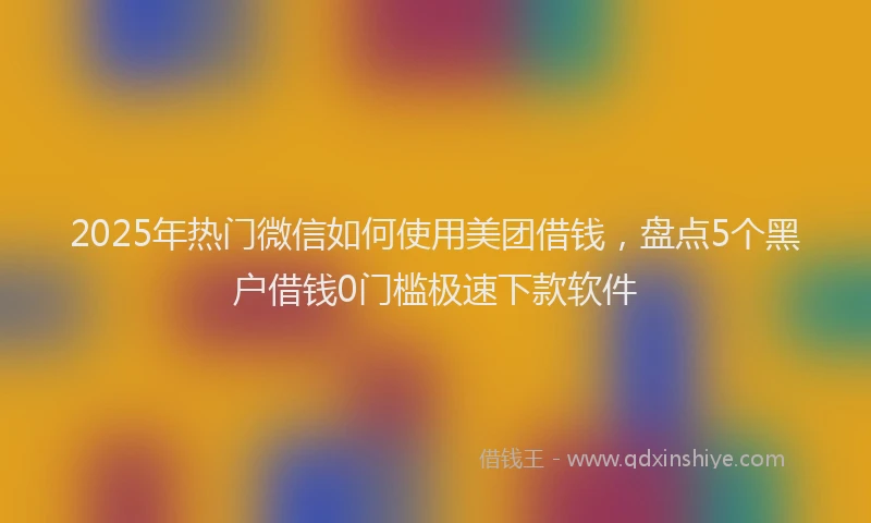 2025年热门微信如何使用美团借钱，盘点5个黑户借钱0门槛极速下款软件