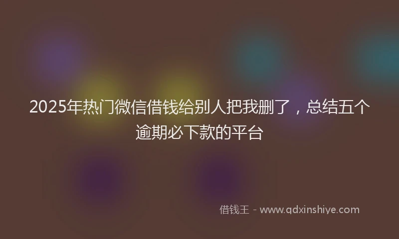2025年热门微信借钱给别人把我删了，总结五个逾期必下款的平台