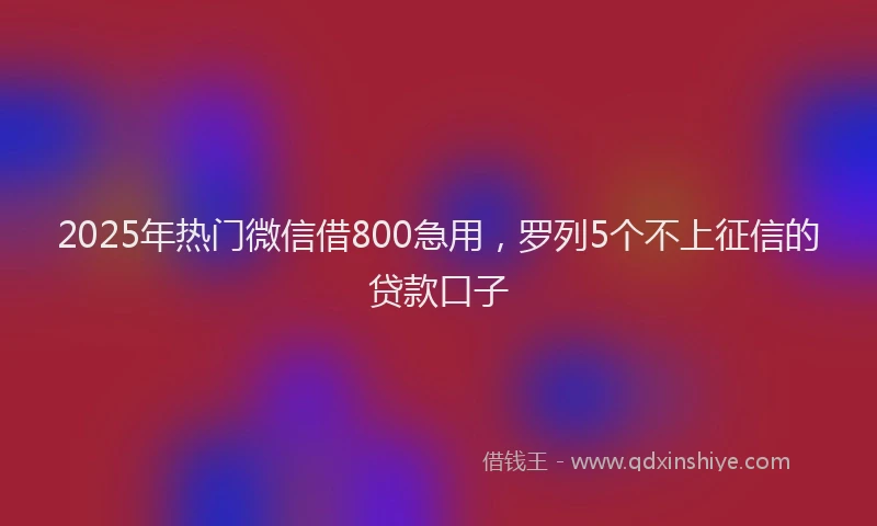 2025年热门微信借800急用，罗列5个不上征信的贷款口子