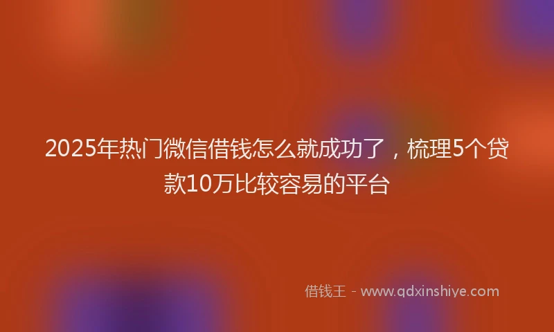 2025年热门微信借钱怎么就成功了，梳理5个贷款10万比较容易的平台