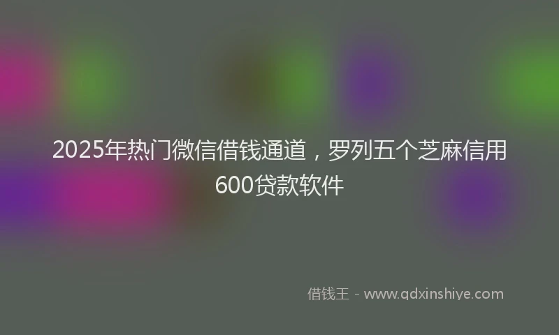 2025年热门微信借钱通道，罗列五个芝麻信用600贷款软件