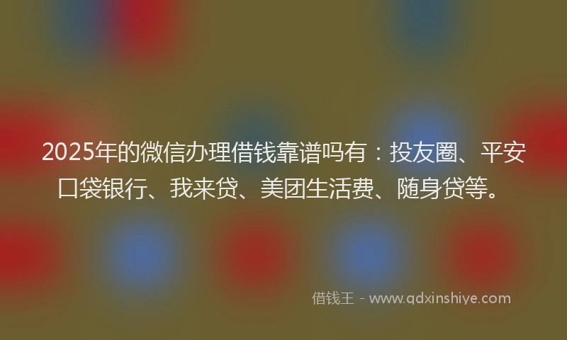2025年的微信办理借钱靠谱吗有：投友圈、平安口袋银行、我来贷、美团生活费、随身贷等。