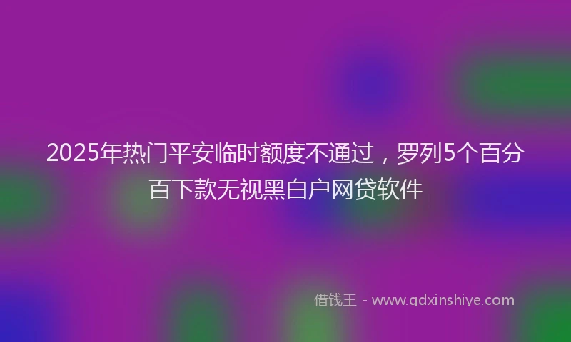 2025年热门平安临时额度不通过，罗列5个百分百下款无视黑白户网贷软件