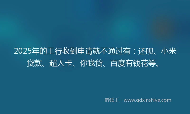 2025年的工行收到申请就不通过有：还呗、小米贷款、超人卡、你我贷、百度有钱花等。