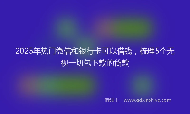 2025年热门微信和银行卡可以借钱，梳理5个无视一切包下款的贷款