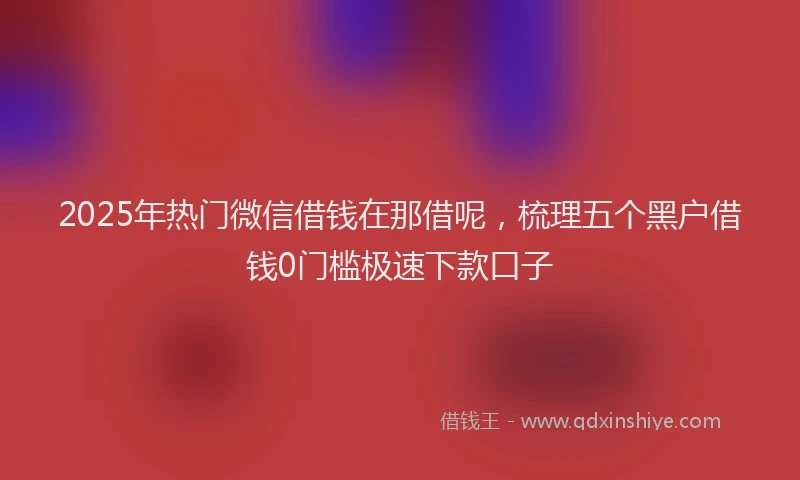2025年热门微信借钱在那借呢，梳理五个黑户借钱0门槛极速下款口子