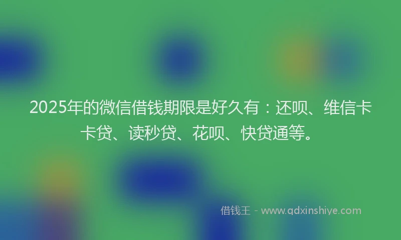 2025年的微信借钱期限是好久有：还呗、维信卡卡贷、读秒贷、花呗、快贷通等。