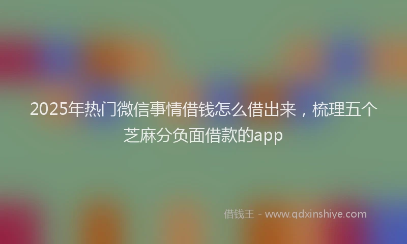 2025年热门微信事情借钱怎么借出来，梳理五个芝麻分负面借款的app