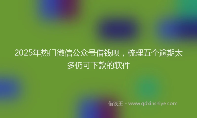 2025年热门微信公众号借钱呗，梳理五个逾期太多仍可下款的软件