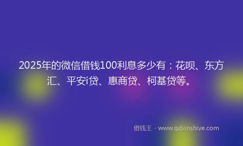 2025年的微信借钱100利息多少有：花呗、东方汇、平安i贷、惠商贷、柯基贷等。