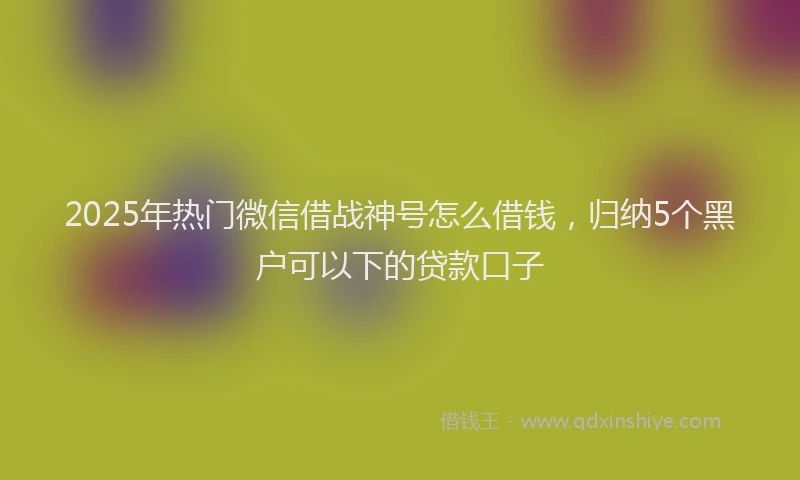 2025年热门微信借战神号怎么借钱，归纳5个黑户可以下的贷款口子