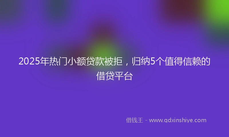 2025年热门小额贷款被拒，归纳5个值得信赖的借贷平台