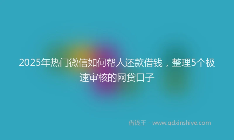 2025年热门微信如何帮人还款借钱，整理5个极速审核的网贷口子