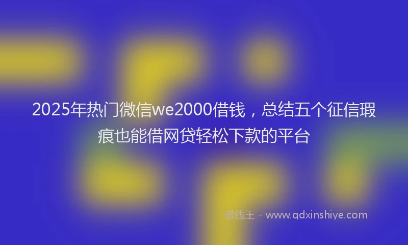 2025年热门微信we2000借钱，总结五个征信瑕疵也能借网贷轻松下款的平台