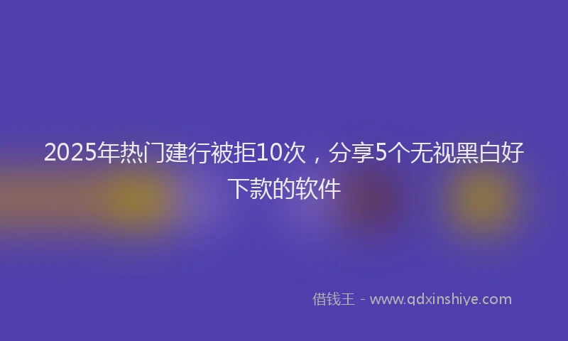 2025年热门建行被拒10次，分享5个无视黑白好下款的软件
