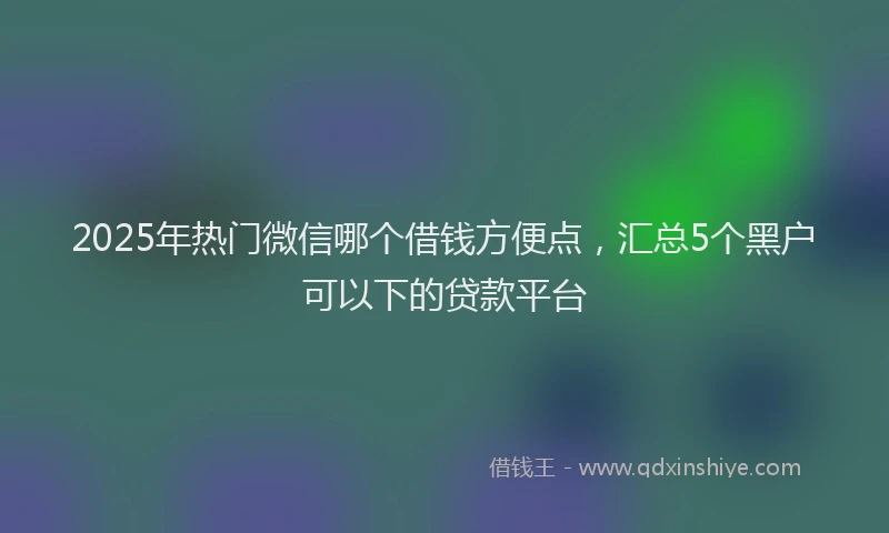 2025年热门微信哪个借钱方便点，汇总5个黑户可以下的贷款平台