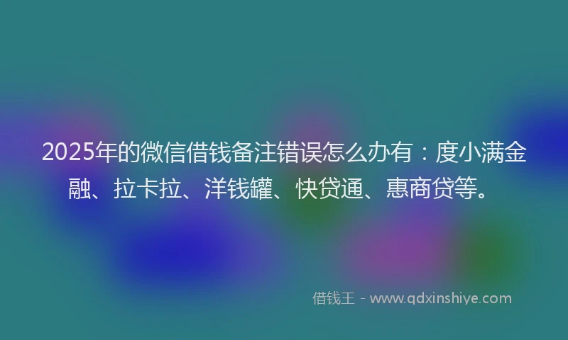 2025年的微信借钱备注错误怎么办有：度小满金融、拉卡拉、洋钱罐、快贷通、惠商贷等。