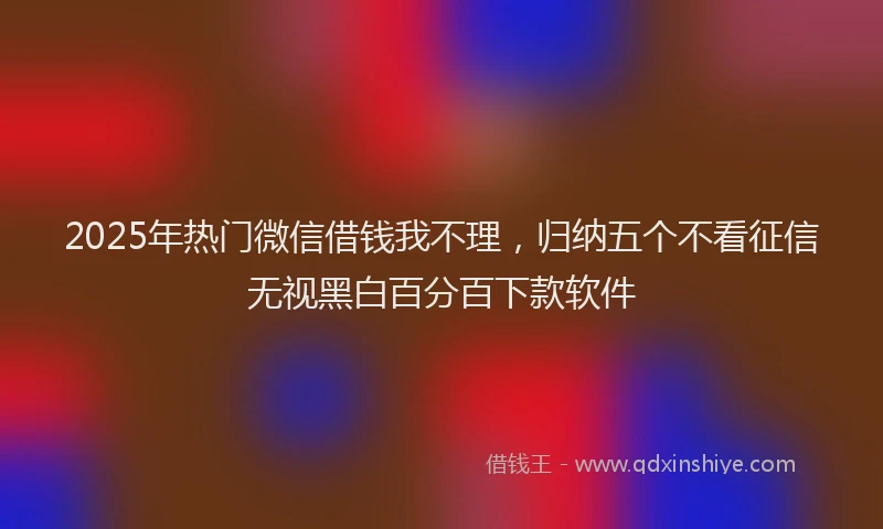 2025年热门微信借钱我不理，归纳五个不看征信无视黑白百分百下款软件