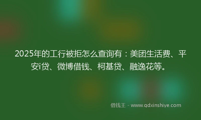 2025年的工行被拒怎么查询有：美团生活费、平安i贷、微博借钱、柯基贷、融逸花等。