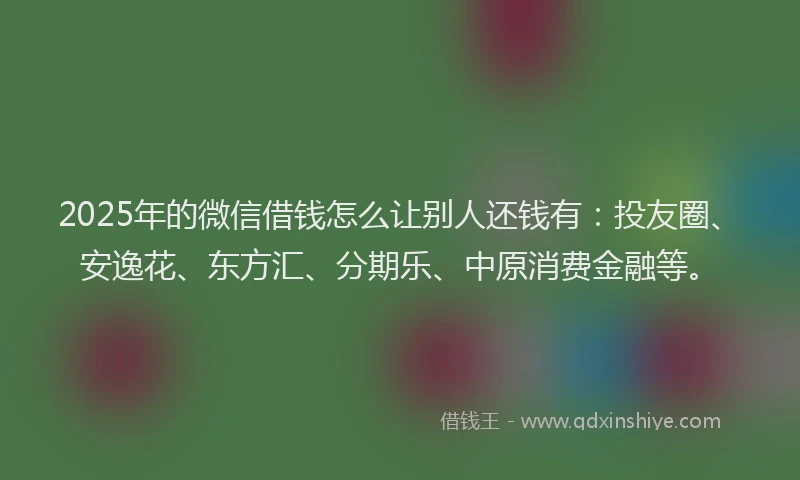 2025年的微信借钱怎么让别人还钱有：投友圈、安逸花、东方汇、分期乐、中原消费金融等。