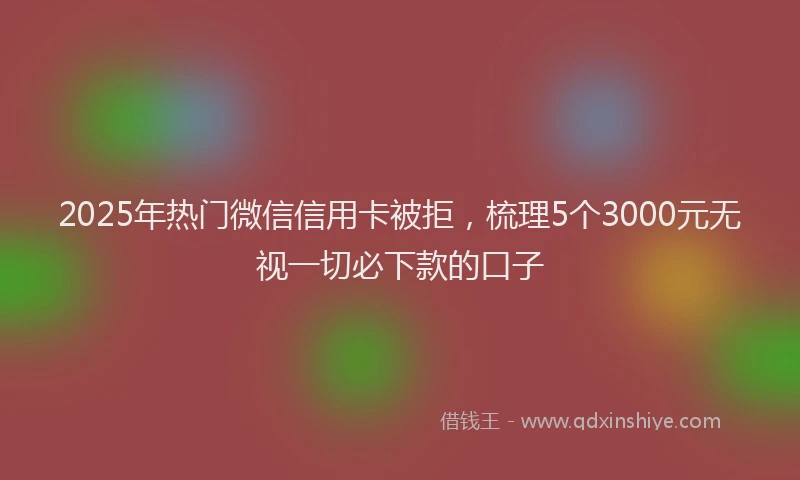 2025年热门微信信用卡被拒，梳理5个3000元无视一切必下款的口子