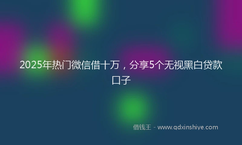 2025年热门微信借十万，分享5个无视黑白贷款口子