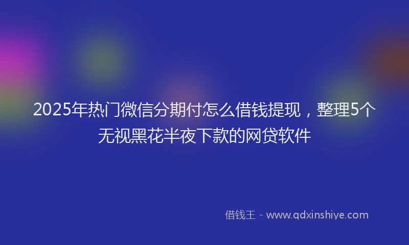 2025年热门微信分期付怎么借钱提现，整理5个无视黑花半夜下款的网贷软件