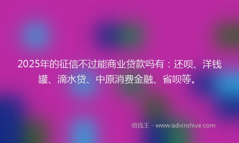 2025年的征信不过能商业贷款吗有：还呗、洋钱罐、滴水贷、中原消费金融、省呗等。
