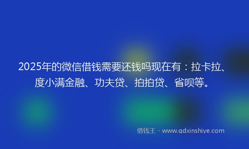 2025年的微信借钱需要还钱吗现在有：拉卡拉、度小满金融、功夫贷、拍拍贷、省呗等。