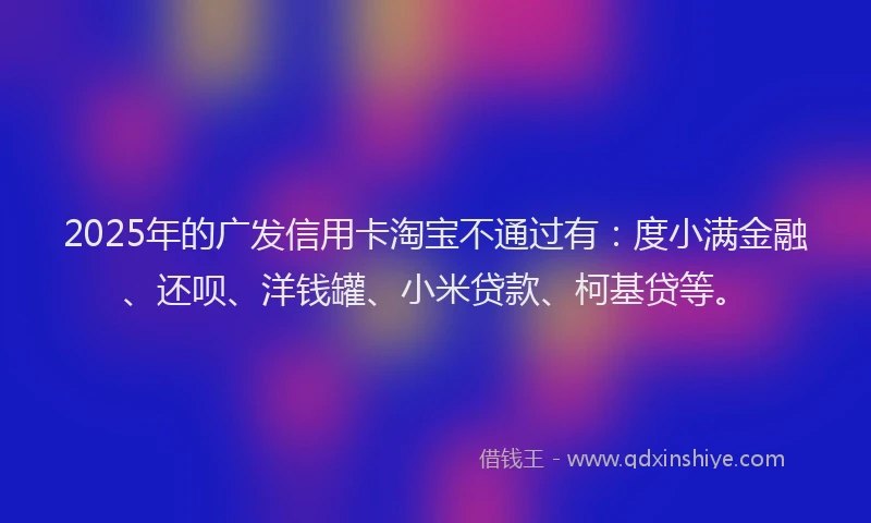 2025年的广发信用卡淘宝不通过有：度小满金融、还呗、洋钱罐、小米贷款、柯基贷等。