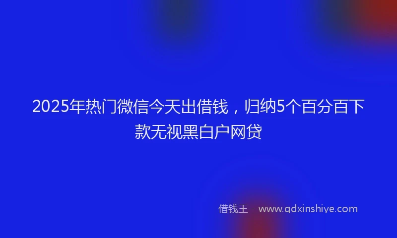 2025年热门微信今天出借钱，归纳5个百分百下款无视黑白户网贷