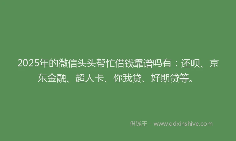 2025年的微信头头帮忙借钱靠谱吗有：还呗、京东金融、超人卡、你我贷、好期贷等。