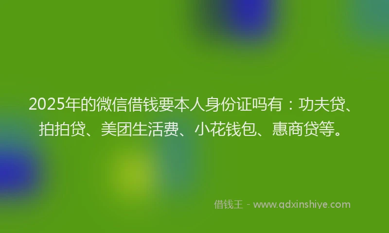 2025年的微信借钱要本人身份证吗有：功夫贷、拍拍贷、美团生活费、小花钱包、惠商贷等。