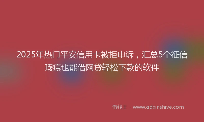 2025年热门平安信用卡被拒申诉，汇总5个征信瑕疵也能借网贷轻松下款的软件