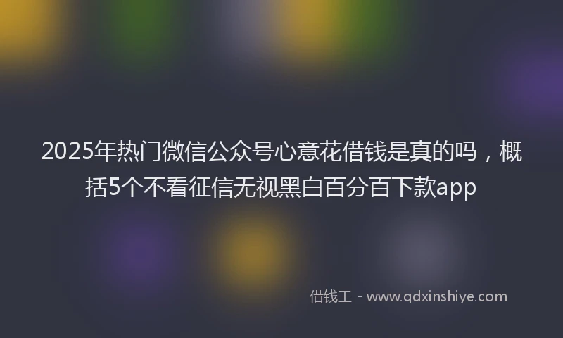 2025年热门微信公众号心意花借钱是真的吗，概括5个不看征信无视黑白百分百下款app