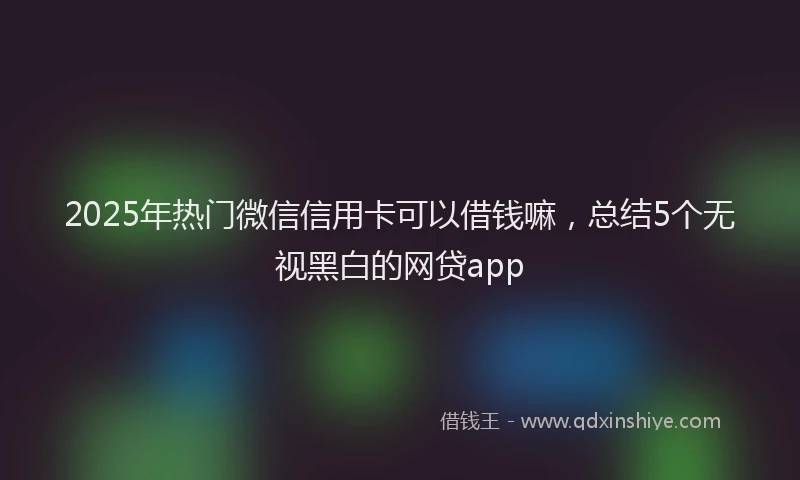 2025年热门微信信用卡可以借钱嘛，总结5个无视黑白的网贷app