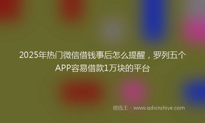 2025年热门微信借钱事后怎么提醒，罗列五个APP容易借款1万块的平台