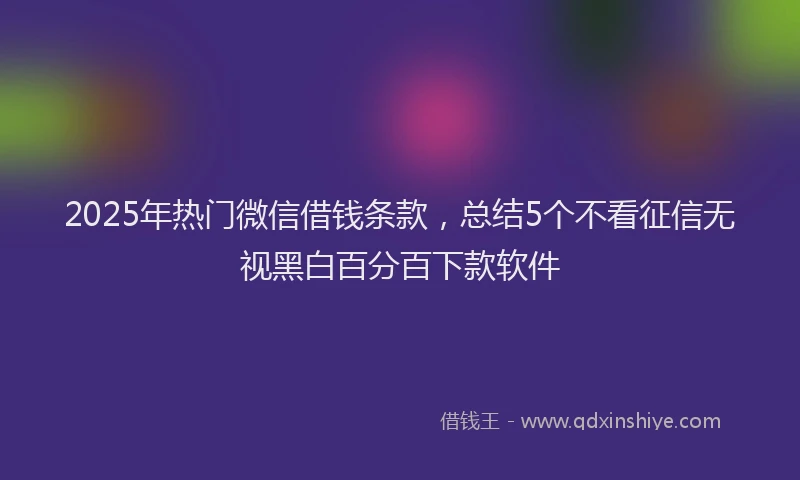 2025年热门微信借钱条款，总结5个不看征信无视黑白百分百下款软件