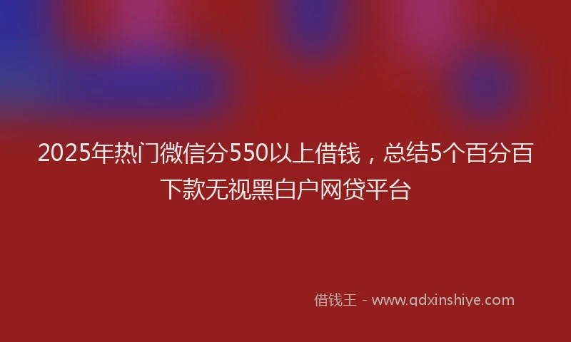 2025年热门微信分550以上借钱，总结5个百分百下款无视黑白户网贷平台