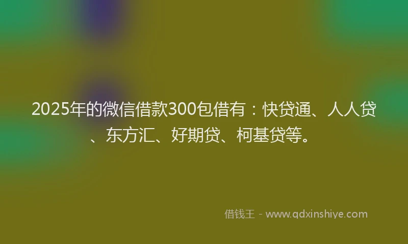 2025年的微信借款300包借有：快贷通、人人贷、东方汇、好期贷、柯基贷等。