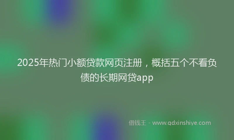2025年热门小额贷款网页注册，概括五个不看负债的长期网贷app