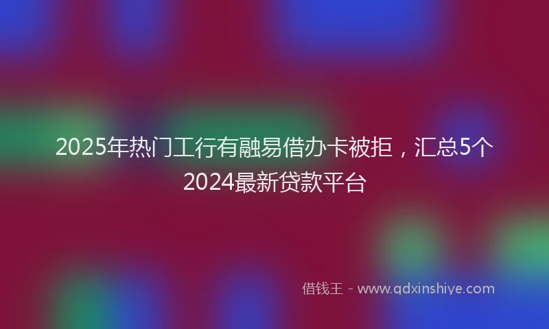 2025年热门工行有融易借办卡被拒，汇总5个2024最新贷款平台