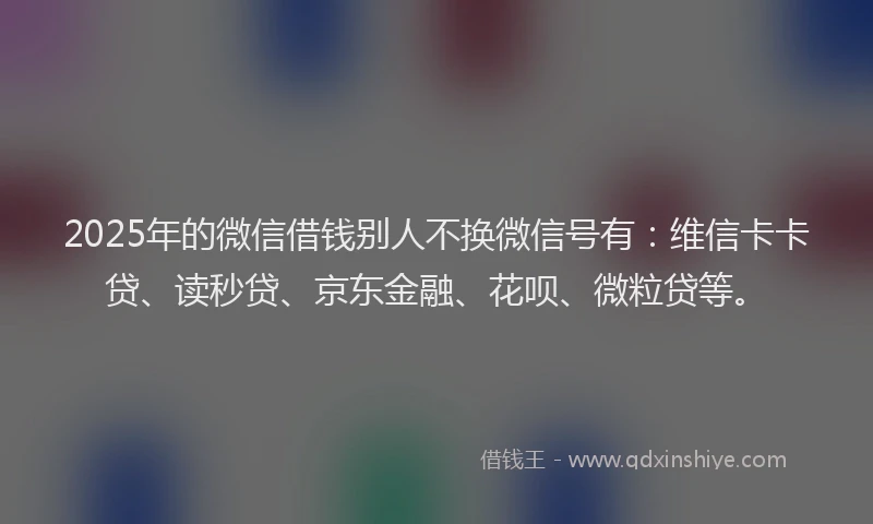 2025年的微信借钱别人不换微信号有：维信卡卡贷、读秒贷、京东金融、花呗、微粒贷等。