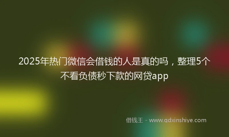 2025年热门微信会借钱的人是真的吗，整理5个不看负债秒下款的网贷app