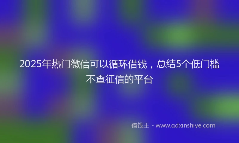 2025年热门微信可以循环借钱，总结5个低门槛不查征信的平台