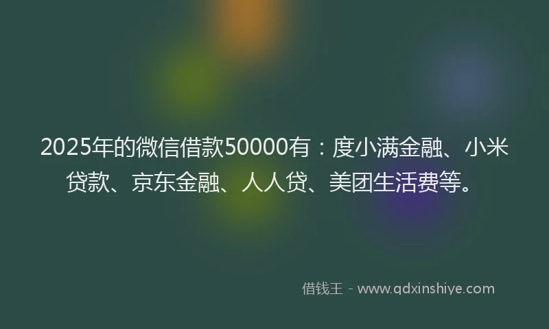 2025年的微信借款50000有：度小满金融、小米贷款、京东金融、人人贷、美团生活费等。
